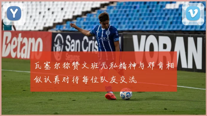 瓦塞尔称赞文班无私精神与邓肯相似认真对待每位队友交流