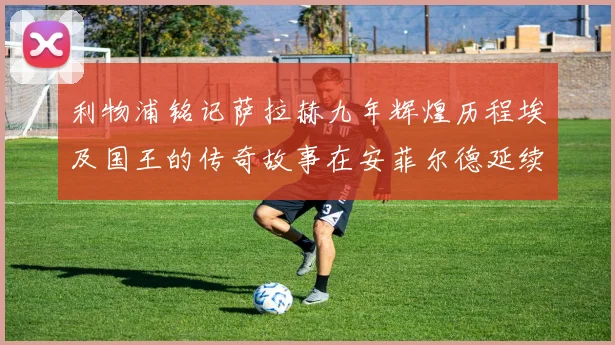 利物浦铭记萨拉赫九年辉煌历程埃及国王的传奇故事在安菲尔德延续