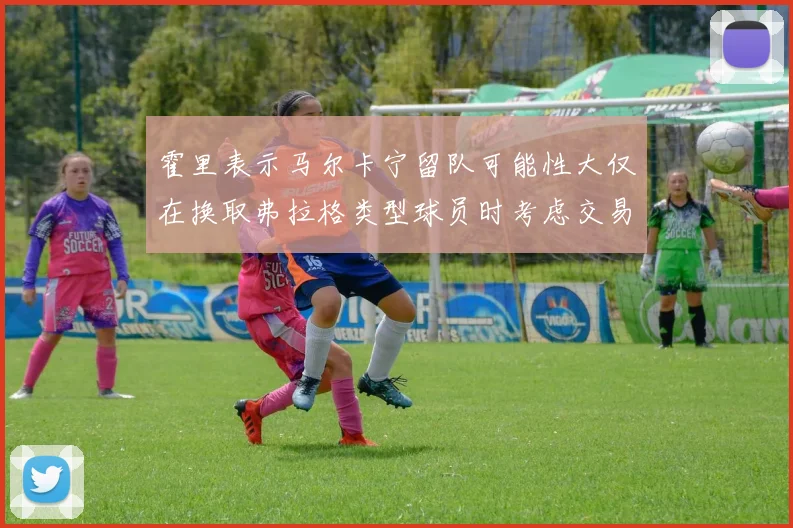 霍里表示马尔卡宁留队可能性大仅在换取弗拉格类型球员时考虑交易