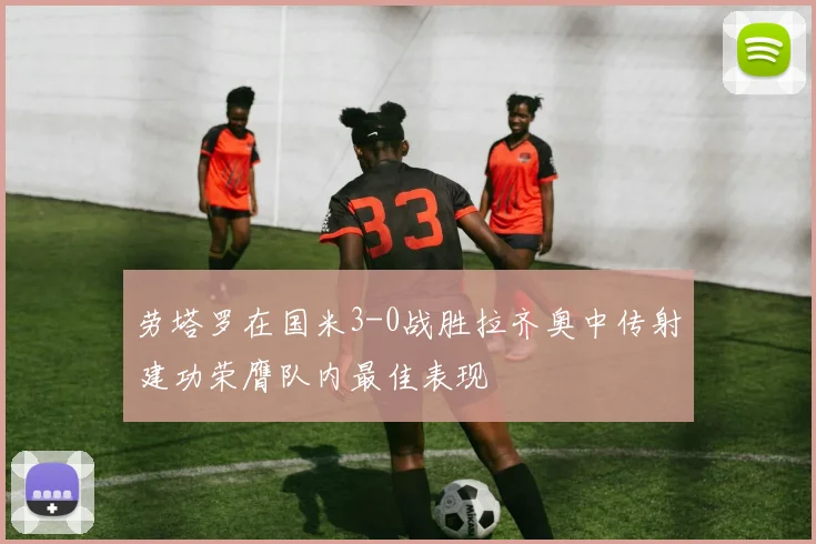 劳塔罗在国米3-0战胜拉齐奥中传射建功荣膺队内最佳表现