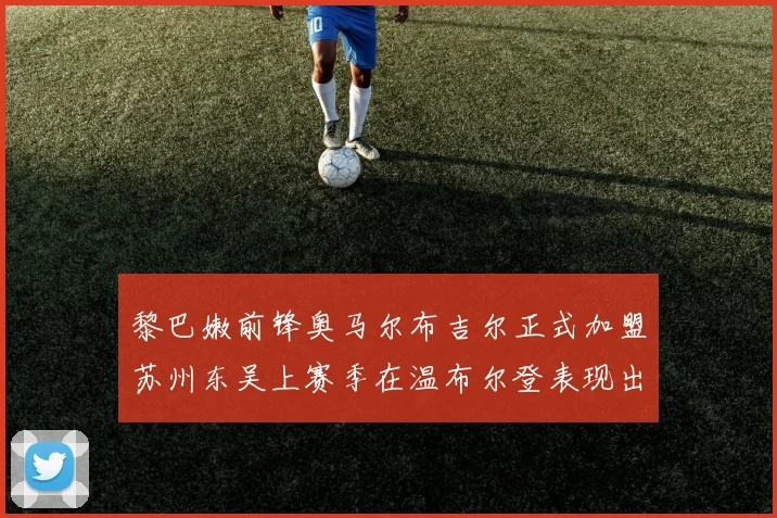 黎巴嫩前锋奥马尔布吉尔正式加盟苏州东吴上赛季在温布尔登表现出色