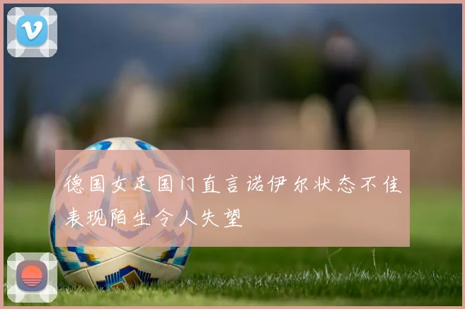 德国女足国门直言诺伊尔状态不佳表现陌生令人失望