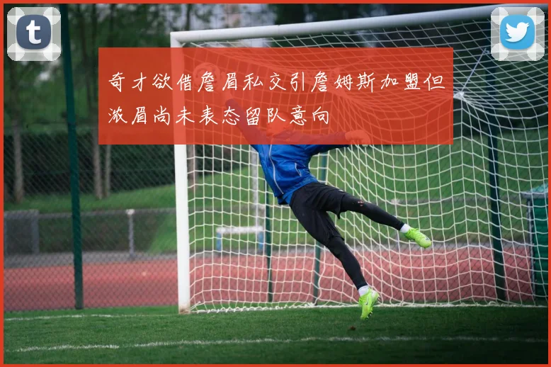 奇才欲借詹眉私交引詹姆斯加盟但浓眉尚未表态留队意向
