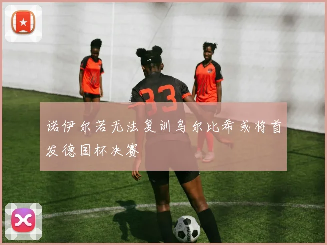 诺伊尔若无法复训乌尔比希或将首发德国杯决赛