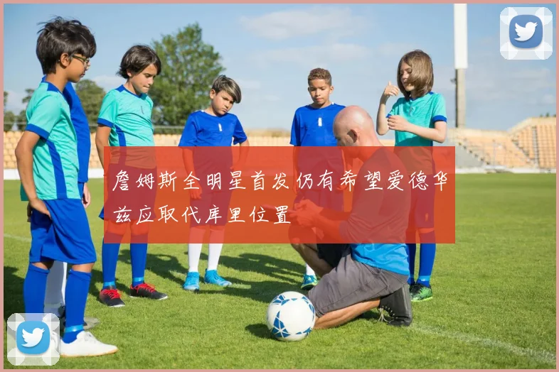 詹姆斯全明星首发仍有希望爱德华兹应取代库里位置