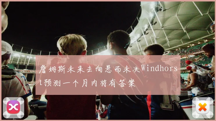 詹姆斯未来去向悬而未决Windhorst预测一个月内将有答案