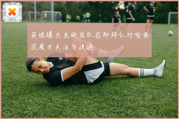 英媒曝杰克逊离队在即拜仁对哈弗茨展开关注与追逐