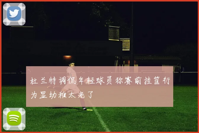 杜兰特调侃年轻球员称赛前挂筐行为显幼稚太老了