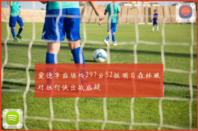 爱德华兹场均297分52板明日森林狼对独行侠出战成疑