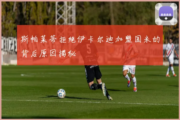斯帕莱蒂拒绝伊卡尔迪加盟国米的背后原因揭秘