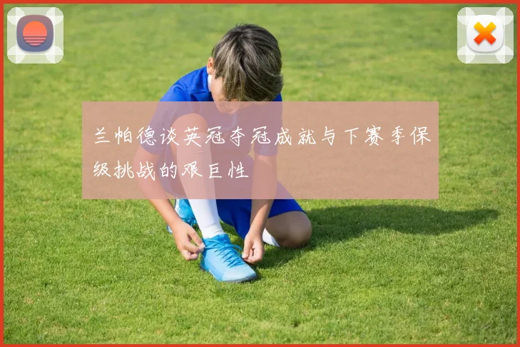 兰帕德谈英冠夺冠成就与下赛季保级挑战的艰巨性