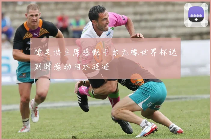 德足协主席感慨卡尔无缘世界杯送别时感动泪水涟涟