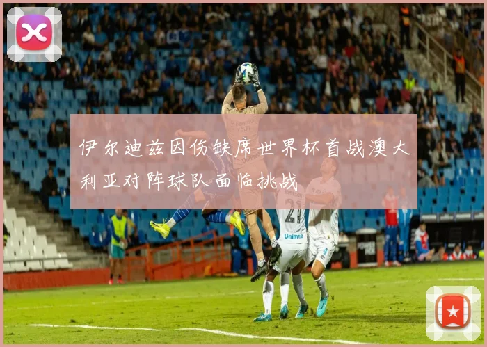 伊尔迪兹因伤缺席世界杯首战澳大利亚对阵球队面临挑战