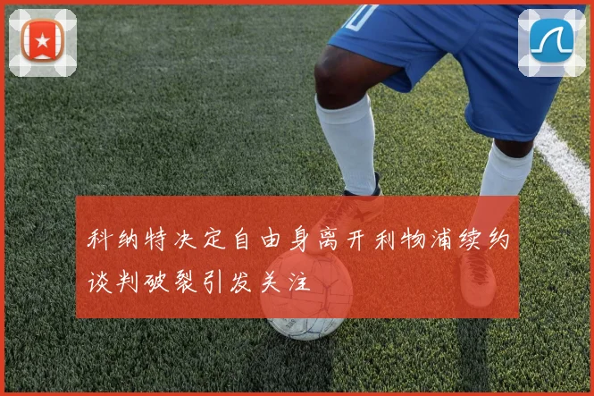 科纳特决定自由身离开利物浦续约谈判破裂引发关注