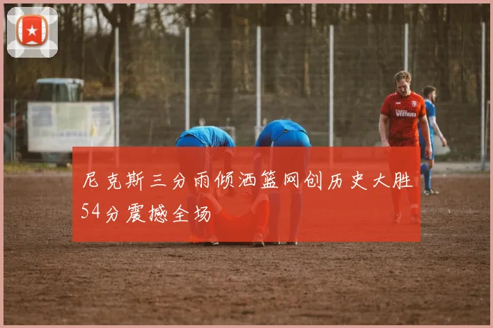 尼克斯三分雨倾洒篮网创历史大胜54分震撼全场