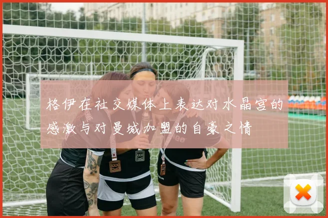 格伊在社交媒体上表达对水晶宫的感激与对曼城加盟的自豪之情