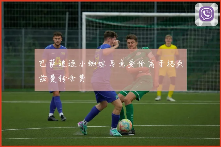 巴萨追逐小蜘蛛马竞要价高于格列兹曼转会费