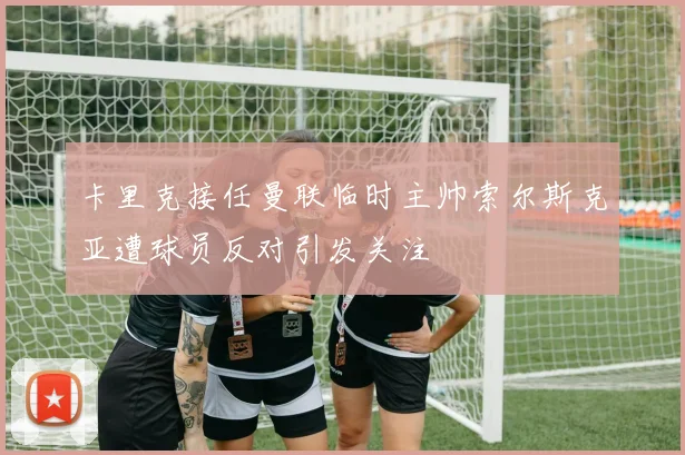 卡里克接任曼联临时主帅索尔斯克亚遭球员反对引发关注
