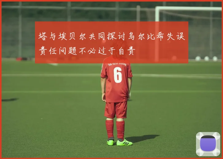 塔与埃贝尔共同探讨乌尔比希失误责任问题不必过于自责