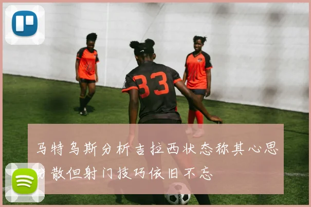 马特乌斯分析吉拉西状态称其心思分散但射门技巧依旧不忘