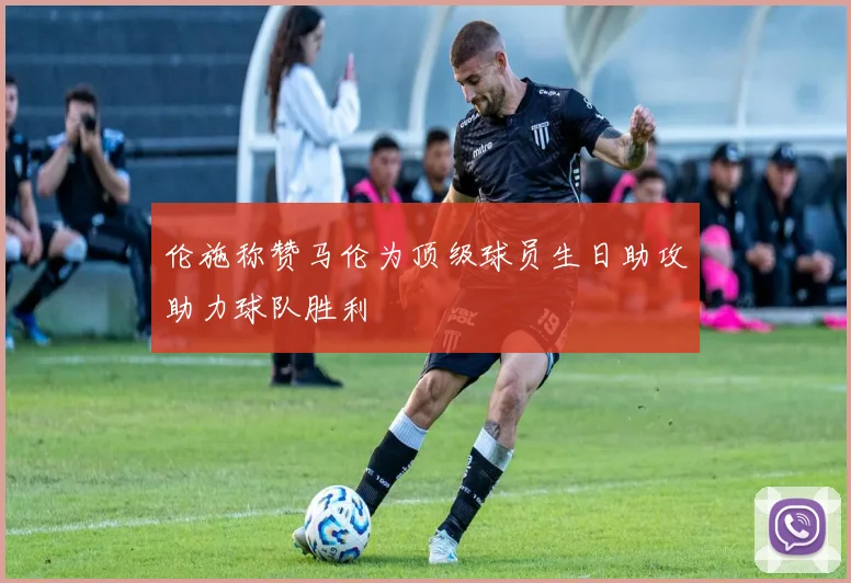 伦施称赞马伦为顶级球员生日助攻助力球队胜利