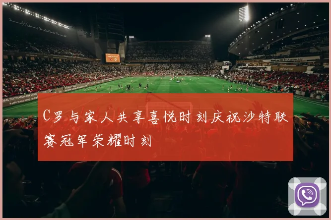 C罗与家人共享喜悦时刻庆祝沙特联赛冠军荣耀时刻